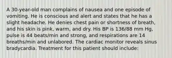 A 30-year-old man complains of nausea and one episode of vomiting. He is conscious and alert and states that he has a slight headache. He denies chest pain or shortness of breath, and his skin is pink, warm, and dry. His BP is 136/88 mm Hg, pulse is 44 beats/min and strong, and respirations are 14 breaths/min and unlabored. The cardiac monitor reveals sinus bradycardia. Treatment for this patient should include: