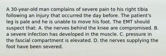 A 30-year-old man complains of severe pain to his right tibia following an injury that occurred the day before. The patient's leg is pale and he is unable to move his foot. The EMT should suspect that: A. the nerves behind the knee are compromised. B. a severe infection has developed in the muscle. C. pressure in the fascial compartment is elevated. D. the nerves supplying the foot have been severed.