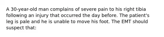 A 30-year-old man complains of severe pain to his right tibia following an injury that occurred the day before. The patient's leg is pale and he is unable to move his foot. The EMT should suspect that: