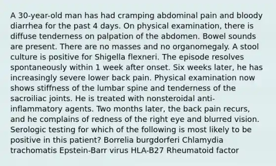 A 30-year-old man has had cramping abdominal pain and bloody diarrhea for the past 4 days. On physical examination, there is diffuse tenderness on palpation of the abdomen. Bowel sounds are present. There are no masses and no organomegaly. A stool culture is positive for Shigella flexneri. The episode resolves spontaneously within 1 week after onset. Six weeks later, he has increasingly severe lower back pain. Physical examination now shows stiffness of the lumbar spine and tenderness of the sacroiliac joints. He is treated with nonsteroidal anti-inflammatory agents. Two months later, the back pain recurs, and he complains of redness of the right eye and blurred vision. Serologic testing for which of the following is most likely to be positive in this patient? Borrelia burgdorferi Chlamydia trachomatis Epstein-Barr virus HLA-B27 Rheumatoid factor