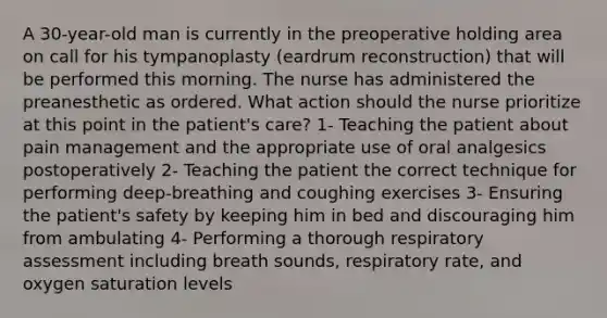 A 30-year-old man is currently in the preoperative holding area on call for his tympanoplasty (eardrum reconstruction) that will be performed this morning. The nurse has administered the preanesthetic as ordered. What action should the nurse prioritize at this point in the patient's care? 1- Teaching the patient about pain management and the appropriate use of oral analgesics postoperatively 2- Teaching the patient the correct technique for performing deep-breathing and coughing exercises 3- Ensuring the patient's safety by keeping him in bed and discouraging him from ambulating 4- Performing a thorough respiratory assessment including breath sounds, respiratory rate, and oxygen saturation levels