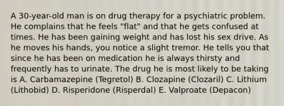 A 30-year-old man is on drug therapy for a psychiatric problem. He complains that he feels "flat" and that he gets confused at times. He has been gaining weight and has lost his sex drive. As he moves his hands, you notice a slight tremor. He tells you that since he has been on medication he is always thirsty and frequently has to urinate. The drug he is most likely to be taking is A. Carbamazepine (Tegretol) B. Clozapine (Clozaril) C. Lithium (Lithobid) D. Risperidone (Risperdal) E. Valproate (Depacon)