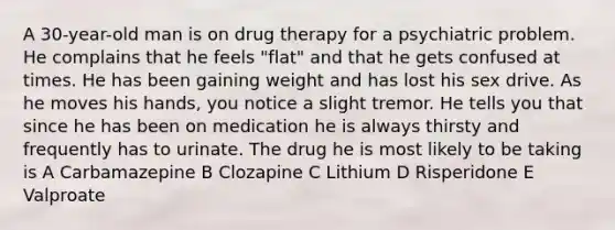 A 30-year-old man is on drug therapy for a psychiatric problem. He complains that he feels "flat" and that he gets confused at times. He has been gaining weight and has lost his sex drive. As he moves his hands, you notice a slight tremor. He tells you that since he has been on medication he is always thirsty and frequently has to urinate. The drug he is most likely to be taking is A Carbamazepine B Clozapine C Lithium D Risperidone E Valproate