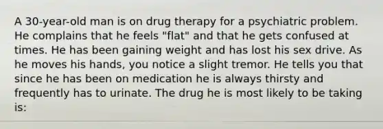 A 30-year-old man is on drug therapy for a psychiatric problem. He complains that he feels "flat" and that he gets confused at times. He has been gaining weight and has lost his sex drive. As he moves his hands, you notice a slight tremor. He tells you that since he has been on medication he is always thirsty and frequently has to urinate. The drug he is most likely to be taking is: