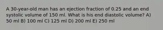 A 30-year-old man has an ejection fraction of 0.25 and an end systolic volume of 150 ml. What is his end diastolic volume? A) 50 ml B) 100 ml C) 125 ml D) 200 ml E) 250 ml