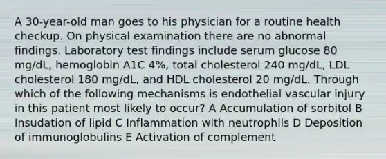 A 30-year-old man goes to his physician for a routine health checkup. On physical examination there are no abnormal findings. Laboratory test findings include serum glucose 80 mg/dL, hemoglobin A1C 4%, total cholesterol 240 mg/dL, LDL cholesterol 180 mg/dL, and HDL cholesterol 20 mg/dL. Through which of the following mechanisms is endothelial vascular injury in this patient most likely to occur? A Accumulation of sorbitol B Insudation of lipid C Inflammation with neutrophils D Deposition of immunoglobulins E Activation of complement