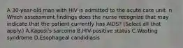 A 30-year-old man with HIV is admitted to the acute care unit. n Which assessment findings does the nurse recognize that may indicate that the patient currently has AIDS? (Select all that apply.) A.Kaposi's sarcoma B.HIV-positive status C.Wasting syndrome D.Esophageal candidiasis