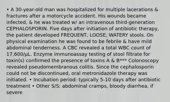 • A 30-year-old man was hospitalized for multiple lacerations & fractures after a motorcycle accident. His wounds became infected, & he was treated w/ an intravenous third-generation CEPHALOSPORIN. Five days after initiation of antibiotic therapy, the patient developed FREQUENT, LOOSE, WATERY stools. On physical examination he was found to be febrile & have mild abdominal tenderness. A CBC revealed a total WBC count of 17,600/μL. Enzyme immunoassay testing of stool filtrate for toxin(s) confirmed the presence of toxins A & B*** Colonoscopy revealed pseudomembranous colitis. Since the cephalosporin could not be discontinued, oral metronidazole therapy was initiated. • Incubation period: typically 5-10 days after antibiotic treatment • Other S/S: abdominal cramps, bloody diarrhea, if severe