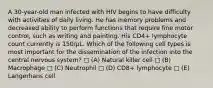 A 30-year-old man infected with HIV begins to have difficulty with activities of daily living. He has memory problems and decreased ability to perform functions that require fine motor control, such as writing and painting. His CD4+ lymphocyte count currently is 150/μL. Which of the following cell types is most important for the dissemination of the infection into the central nervous system? □ (A) Natural killer cell □ (B) Macrophage □ (C) Neutrophil □ (D) CD8+ lymphocyte □ (E) Langerhans cell