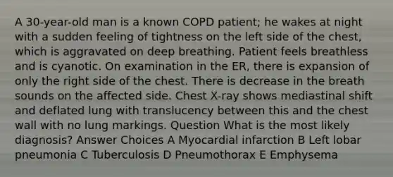 A 30-year-old man is a known COPD patient; he wakes at night with a sudden feeling of tightness on the left side of the chest, which is aggravated on deep breathing. Patient feels breathless and is cyanotic. On examination in the ER, there is expansion of only the right side of the chest. There is decrease in the breath sounds on the affected side. Chest X-ray shows mediastinal shift and deflated lung with translucency between this and the chest wall with no lung markings. Question What is the most likely diagnosis? Answer Choices A Myocardial infarction B Left lobar pneumonia C Tuberculosis D Pneumothorax E Emphysema