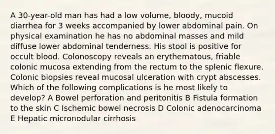 A 30-year-old man has had a low volume, bloody, mucoid diarrhea for 3 weeks accompanied by lower abdominal pain. On physical examination he has no abdominal masses and mild diffuse lower abdominal tenderness. His stool is positive for occult blood. Colonoscopy reveals an erythematous, friable colonic mucosa extending from the rectum to the splenic flexure. Colonic biopsies reveal mucosal ulceration with crypt abscesses. Which of the following complications is he most likely to develop? A Bowel perforation and peritonitis B Fistula formation to the skin C Ischemic bowel necrosis D Colonic adenocarcinoma E Hepatic micronodular cirrhosis