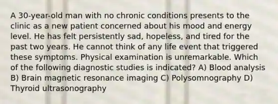 A 30-year-old man with no chronic conditions presents to the clinic as a new patient concerned about his mood and energy level. He has felt persistently sad, hopeless, and tired for the past two years. He cannot think of any life event that triggered these symptoms. Physical examination is unremarkable. Which of the following diagnostic studies is indicated? A) Blood analysis B) Brain magnetic resonance imaging C) Polysomnography D) Thyroid ultrasonography