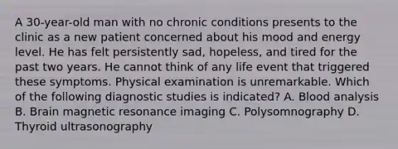 A 30-year-old man with no chronic conditions presents to the clinic as a new patient concerned about his mood and energy level. He has felt persistently sad, hopeless, and tired for the past two years. He cannot think of any life event that triggered these symptoms. Physical examination is unremarkable. Which of the following diagnostic studies is indicated? A. Blood analysis B. Brain magnetic resonance imaging C. Polysomnography D. Thyroid ultrasonography