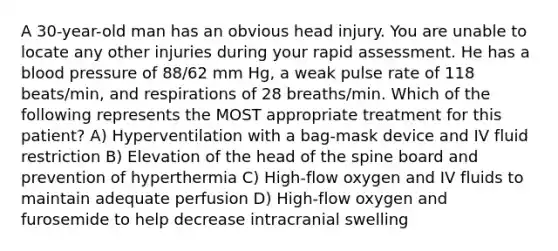 A 30-year-old man has an obvious head injury. You are unable to locate any other injuries during your rapid assessment. He has a blood pressure of 88/62 mm Hg, a weak pulse rate of 118 beats/min, and respirations of 28 breaths/min. Which of the following represents the MOST appropriate treatment for this patient? A) Hyperventilation with a bag-mask device and IV fluid restriction B) Elevation of the head of the spine board and prevention of hyperthermia C) High-flow oxygen and IV fluids to maintain adequate perfusion D) High-flow oxygen and furosemide to help decrease intracranial swelling