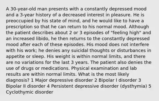 A 30-year-old man presents with a constantly depressed mood and a 3-year history of a decreased interest in pleasure. He is preoccupied by his state of mind, and he would like to have a prescription so that he can return to his normal mood. Although the patient describes about 2 or 3 episodes of "feeling high" and an increased libido, he then returns to the constantly depressed mood after each of these episodes. His mood does not interfere with his work; he denies any suicidal thoughts or disturbances in appetite or sleep. His weight is within normal limits, and there are no variations for the last 3 years. The patient also denies the use of drugs or medications. Physical examination and lab results are within normal limits. What is the most likely diagnosis? 1 Major depressive disorder 2 Bipolar I disorder 3 Bipolar II disorder 4 Persistent depressive disorder (dysthymia) 5 Cyclothymic disorder