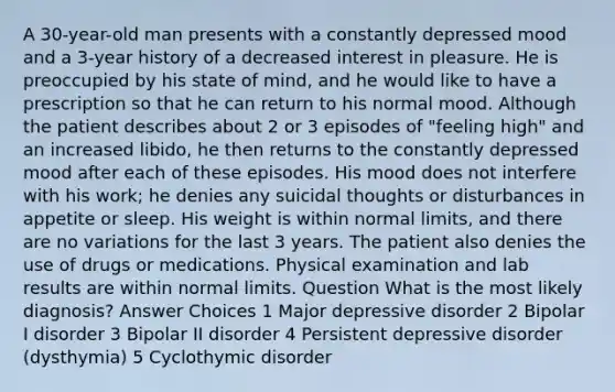 A 30-year-old man presents with a constantly depressed mood and a 3-year history of a decreased interest in pleasure. He is preoccupied by his state of mind, and he would like to have a prescription so that he can return to his normal mood. Although the patient describes about 2 or 3 episodes of "feeling high" and an increased libido, he then returns to the constantly depressed mood after each of these episodes. His mood does not interfere with his work; he denies any suicidal thoughts or disturbances in appetite or sleep. His weight is within normal limits, and there are no variations for the last 3 years. The patient also denies the use of drugs or medications. Physical examination and lab results are within normal limits. Question What is the most likely diagnosis? Answer Choices 1 Major depressive disorder 2 Bipolar I disorder 3 Bipolar II disorder 4 Persistent depressive disorder (dysthymia) 5 Cyclothymic disorder