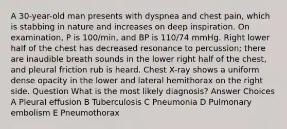 A 30-year-old man presents with dyspnea and chest pain, which is stabbing in nature and increases on deep inspiration. On examination, P is 100/min, and BP is 110/74 mmHg. Right lower half of the chest has decreased resonance to percussion; there are inaudible breath sounds in the lower right half of the chest, and pleural friction rub is heard. Chest X-ray shows a uniform dense opacity in the lower and lateral hemithorax on the right side. Question What is the most likely diagnosis? Answer Choices A Pleural effusion B Tuberculosis C Pneumonia D Pulmonary embolism E Pneumothorax