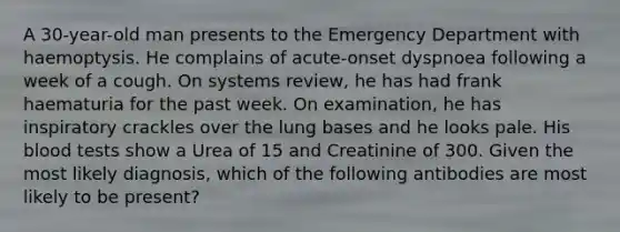 A 30-year-old man presents to the Emergency Department with haemoptysis. He complains of acute-onset dyspnoea following a week of a cough. On systems review, he has had frank haematuria for the past week. On examination, he has inspiratory crackles over the lung bases and he looks pale. His blood tests show a Urea of 15 and Creatinine of 300. Given the most likely diagnosis, which of the following antibodies are most likely to be present?