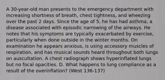 A 30-year-old man presents to the emergency department with increasing shortness of breath, chest tightness, and wheezing over the past 2 days. Since the age of 5, he has had asthma, a disease associated with episodic narrowing of the airways. He notes that his symptoms are typically exacerbated by exercise, particularly when done outside in the winter months. On examination he appears anxious, is using accessory muscles of respiration, and has musical sounds heard throughout both lungs on auscultation. A chest radiograph shows hyperinflated lungs but no focal opacities. D. What happens to lung compliance as a result of the overinflation? (West 136-137)