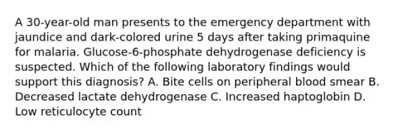 A 30-year-old man presents to the emergency department with jaundice and dark-colored urine 5 days after taking primaquine for malaria. Glucose-6-phosphate dehydrogenase deficiency is suspected. Which of the following laboratory findings would support this diagnosis? A. Bite cells on peripheral blood smear B. Decreased lactate dehydrogenase C. Increased haptoglobin D. Low reticulocyte count