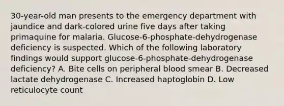 30-year-old man presents to the emergency department with jaundice and dark-colored urine five days after taking primaquine for malaria. Glucose-6-phosphate-dehydrogenase deficiency is suspected. Which of the following laboratory findings would support glucose-6-phosphate-dehydrogenase deficiency? A. Bite cells on peripheral blood smear B. Decreased lactate dehydrogenase C. Increased haptoglobin D. Low reticulocyte count