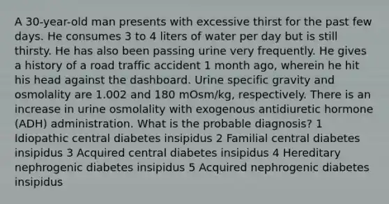 A 30-year-old man presents with excessive thirst for the past few days. He consumes 3 to 4 liters of water per day but is still thirsty. He has also been passing urine very frequently. He gives a history of a road traffic accident 1 month ago, wherein he hit his head against the dashboard. Urine specific gravity and osmolality are 1.002 and 180 mOsm/kg, respectively. There is an increase in urine osmolality with exogenous antidiuretic hormone (ADH) administration. What is the probable diagnosis? 1 Idiopathic central diabetes insipidus 2 Familial central diabetes insipidus 3 Acquired central diabetes insipidus 4 Hereditary nephrogenic diabetes insipidus 5 Acquired nephrogenic diabetes insipidus