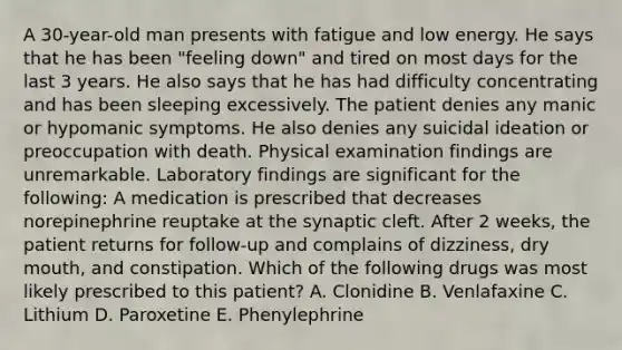 A 30-year-old man presents with fatigue and low energy. He says that he has been "feeling down" and tired on most days for the last 3 years. He also says that he has had difficulty concentrating and has been sleeping excessively. The patient denies any manic or hypomanic symptoms. He also denies any suicidal ideation or preoccupation with death. Physical examination findings are unremarkable. Laboratory findings are significant for the following: A medication is prescribed that decreases norepinephrine reuptake at the synaptic cleft. After 2 weeks, the patient returns for follow-up and complains of dizziness, dry mouth, and constipation. Which of the following drugs was most likely prescribed to this patient? A. Clonidine B. Venlafaxine C. Lithium D. Paroxetine E. Phenylephrine