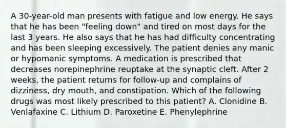 A 30-year-old man presents with fatigue and low energy. He says that he has been "feeling down" and tired on most days for the last 3 years. He also says that he has had difficulty concentrating and has been sleeping excessively. The patient denies any manic or hypomanic symptoms. A medication is prescribed that decreases norepinephrine reuptake at the synaptic cleft. After 2 weeks, the patient returns for follow-up and complains of dizziness, dry mouth, and constipation. Which of the following drugs was most likely prescribed to this patient? A. Clonidine B. Venlafaxine C. Lithium D. Paroxetine E. Phenylephrine