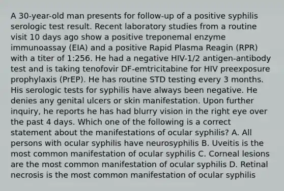 A 30-year-old man presents for follow-up of a positive syphilis serologic test result. Recent laboratory studies from a routine visit 10 days ago show a positive treponemal enzyme immunoassay (EIA) and a positive Rapid Plasma Reagin (RPR) with a titer of 1:256. He had a negative HIV-1/2 antigen-antibody test and is taking tenofovir DF-emtricitabine for HIV preexposure prophylaxis (PrEP). He has routine STD testing every 3 months. His serologic tests for syphilis have always been negative. He denies any genital ulcers or skin manifestation. Upon further inquiry, he reports he has had blurry vision in the right eye over the past 4 days. Which one of the following is a correct statement about the manifestations of ocular syphilis? A. All persons with ocular syphilis have neurosyphilis B. Uveitis is the most common manifestation of ocular syphilis C. Corneal lesions are the most common manifestation of ocular syphilis D. Retinal necrosis is the most common manifestation of ocular syphilis