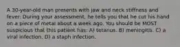 A 30-year-old man presents with jaw and neck stiffness and fever. During your assessment, he tells you that he cut his hand on a piece of metal about a week ago. You should be MOST suspicious that this patient has: A) tetanus. B) meningitis. C) a viral infection. D) a staph infection.