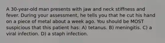 A 30-year-old man presents with jaw and neck stiffness and fever. During your assessment, he tells you that he cut his hand on a piece of metal about a week ago. You should be MOST suspicious that this patient has: A) tetanus. B) meningitis. C) a viral infection. D) a staph infection.