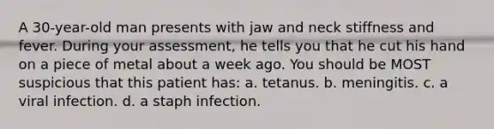 A 30-year-old man presents with jaw and neck stiffness and fever. During your assessment, he tells you that he cut his hand on a piece of metal about a week ago. You should be MOST suspicious that this patient has: a. tetanus. b. meningitis. c. a viral infection. d. a staph infection.