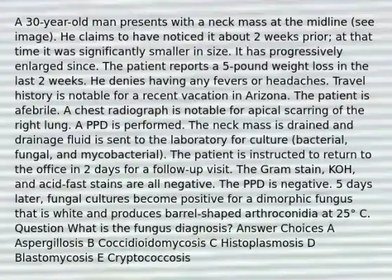 A 30-year-old man presents with a neck mass at the midline (see image). He claims to have noticed it about 2 weeks prior; at that time it was significantly smaller in size. It has progressively enlarged since. The patient reports a 5-pound weight loss in the last 2 weeks. He denies having any fevers or headaches. Travel history is notable for a recent vacation in Arizona. The patient is afebrile. A chest radiograph is notable for apical scarring of the right lung. A PPD is performed. The neck mass is drained and drainage fluid is sent to the laboratory for culture (bacterial, fungal, and mycobacterial). The patient is instructed to return to the office in 2 days for a follow-up visit. The Gram stain, KOH, and acid-fast stains are all negative. The PPD is negative. 5 days later, fungal cultures become positive for a dimorphic fungus that is white and produces barrel-shaped arthroconidia at 25° C. Question What is the fungus diagnosis? Answer Choices A Aspergillosis B Coccidioidomycosis C Histoplasmosis D Blastomycosis E Cryptococcosis