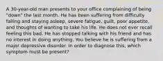 A 30-year-old man presents to your office complaining of being "down" the last month. He has been suffering from difficulty falling and staying asleep, severe fatigue, guilt, poor appetite, and thoughts of wanting to take his life. He does not ever recall feeling this bad. He has stopped talking with his friend and has no interest in doing anything. You believe he is suffering from a major depressive disorder. In order to diagnose this, which symptom must be present?