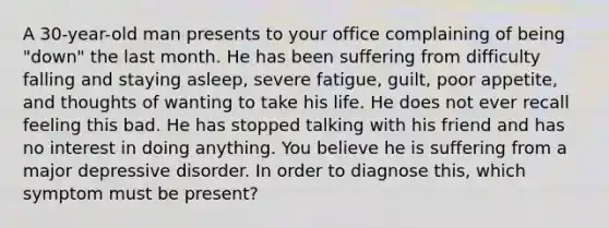 A 30-year-old man presents to your office complaining of being "down" the last month. He has been suffering from difficulty falling and staying asleep, severe fatigue, guilt, poor appetite, and thoughts of wanting to take his life. He does not ever recall feeling this bad. He has stopped talking with his friend and has no interest in doing anything. You believe he is suffering from a major depressive disorder. In order to diagnose this, which symptom must be present?