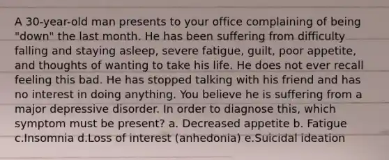 A 30-year-old man presents to your office complaining of being "down" the last month. He has been suffering from difficulty falling and staying asleep, severe fatigue, guilt, poor appetite, and thoughts of wanting to take his life. He does not ever recall feeling this bad. He has stopped talking with his friend and has no interest in doing anything. You believe he is suffering from a major depressive disorder. In order to diagnose this, which symptom must be present? a. Decreased appetite b. Fatigue c.Insomnia d.Loss of interest (anhedonia) e.Suicidal ideation