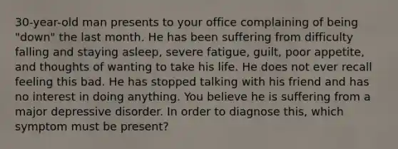 30-year-old man presents to your office complaining of being "down" the last month. He has been suffering from difficulty falling and staying asleep, severe fatigue, guilt, poor appetite, and thoughts of wanting to take his life. He does not ever recall feeling this bad. He has stopped talking with his friend and has no interest in doing anything. You believe he is suffering from a major depressive disorder. In order to diagnose this, which symptom must be present?