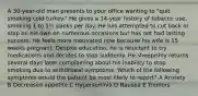 A 30-year-old man presents to your office wanting to "quit smoking cold turkey." He gives a 14-year history of tobacco use, smoking 1 to 1½ packs per day. He has attempted to cut back or stop on his own on numerous occasions but has not had lasting success. He feels more motivated now because his wife is 15 weeks pregnant. Despite education, he is reluctant to try medications and decides to stop suddenly. He sheepishly returns several days later complaining about his inability to stop smoking due to withdrawal symptoms. Which of the following symptoms would the patient be most likely to report? A Anxiety B Decreased appetite C Hypersomnia D Nausea E Tremors