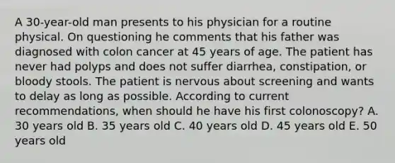 A 30-year-old man presents to his physician for a routine physical. On questioning he comments that his father was diagnosed with colon cancer at 45 years of age. The patient has never had polyps and does not suffer diarrhea, constipation, or bloody stools. The patient is nervous about screening and wants to delay as long as possible. According to current recommendations, when should he have his first colonoscopy? A. 30 years old B. 35 years old C. 40 years old D. 45 years old E. 50 years old