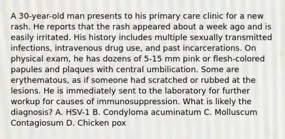 A 30-year-old man presents to his primary care clinic for a new rash. He reports that the rash appeared about a week ago and is easily irritated. His history includes multiple sexually transmitted infections, intravenous drug use, and past incarcerations. On physical exam, he has dozens of 5-15 mm pink or flesh-colored papules and plaques with central umbilication. Some are erythematous, as if someone had scratched or rubbed at the lesions. He is immediately sent to the laboratory for further workup for causes of immunosuppression. What is likely the diagnosis? A. HSV-1 B. Condyloma acuminatum C. Molluscum Contagiosum D. Chicken pox