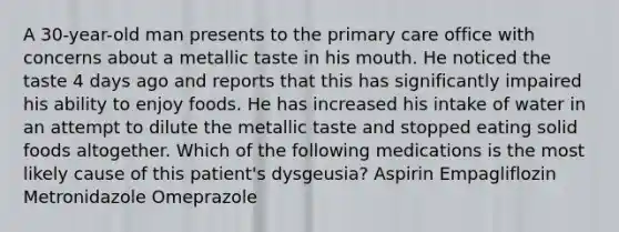 A 30-year-old man presents to the primary care office with concerns about a metallic taste in his mouth. He noticed the taste 4 days ago and reports that this has significantly impaired his ability to enjoy foods. He has increased his intake of water in an attempt to dilute the metallic taste and stopped eating solid foods altogether. Which of the following medications is the most likely cause of this patient's dysgeusia? Aspirin Empagliflozin Metronidazole Omeprazole