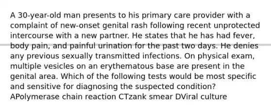 A 30-year-old man presents to his primary care provider with a complaint of new-onset genital rash following recent unprotected intercourse with a new partner. He states that he has had fever, body pain, and painful urination for the past two days. He denies any previous sexually transmitted infections. On physical exam, multiple vesicles on an erythematous base are present in the genital area. Which of the following tests would be most specific and sensitive for diagnosing the suspected condition? APolymerase chain reaction CTzank smear DViral culture