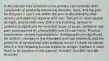 A 30-year-old man presents to his primary care provider with complaints of gradually worsening shoulder, back, and hip pain for the past 7 years. He states the pain is alleviated by mild activity and does not improve with rest. The pain is most severe at night, and he feels very stiff in the morning. Review of systems is significant for recurrent bouts of acute, unilateral eye pain accompanied by photophobia and blurred vision. Physical examination reveals hyperkyphosis. Radiographs are significant for arthritic changes in the shoulders and hips bilaterally and the presence of syndesmophytes bridging across multiple vertebrae. Which of the following human leukocyte antigen markers is most likely to be positive in this patient? HLA-B27 HLA-B51 HLA-B8 HLA-DR4