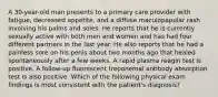 A 30-year-old man presents to a primary care provider with fatigue, decreased appetite, and a diffuse maculopapular rash involving his palms and soles. He reports that he is currently sexually active with both men and women and has had four different partners in the last year. He also reports that he had a painless sore on his penis about two months ago that healed spontaneously after a few weeks. A rapid plasma reagin test is positive. A follow-up fluorescent treponemal antibody absorption test is also positive. Which of the following physical exam findings is most consistent with the patient's diagnosis?