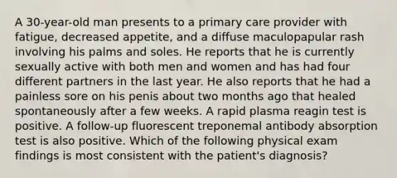 A 30-year-old man presents to a primary care provider with fatigue, decreased appetite, and a diffuse maculopapular rash involving his palms and soles. He reports that he is currently sexually active with both men and women and has had four different partners in the last year. He also reports that he had a painless sore on his penis about two months ago that healed spontaneously after a few weeks. A rapid plasma reagin test is positive. A follow-up fluorescent treponemal antibody absorption test is also positive. Which of the following physical exam findings is most consistent with the patient's diagnosis?