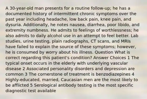 A 30-year-old man presents for a routine follow-up; he has a documented history of intermittent chronic symptoms over the past year including headache, low back pain, knee pain, and dysuria. Additionally, he notes nausea, diarrhea, poor libido, and extremity numbness. He admits to feelings of worthlessness; he also admits to daily alcohol use in an attempt to feel better. Lab studies, urine testing, plain radiographs, CT scans, and MRIs have failed to explain the source of these symptoms; however, he is consumed by worry about his illness. Question What is correct regarding this patient's condition? Answer Choices 1 The typical onset occurs in the elderly with underlying vascular disease 2 Associated personality disorders and depression are common 3 The cornerstone of treatment is benzodiazepines 4 Highly-educated, married, Caucasian men are the most likely to be afflicted 5 Serological antibody testing is the most specific diagnostic test available