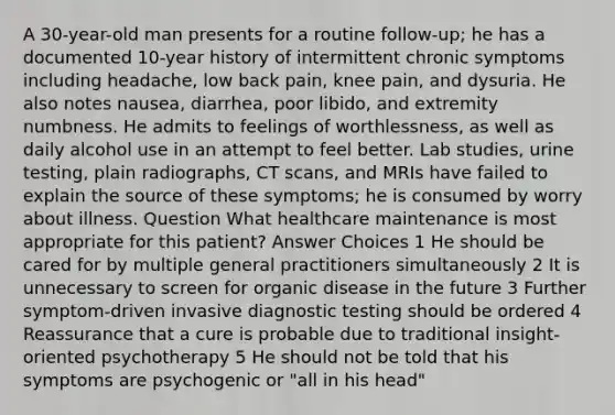 A 30-year-old man presents for a routine follow-up; he has a documented 10-year history of intermittent chronic symptoms including headache, low back pain, knee pain, and dysuria. He also notes nausea, diarrhea, poor libido, and extremity numbness. He admits to feelings of worthlessness, as well as daily alcohol use in an attempt to feel better. Lab studies, urine testing, plain radiographs, CT scans, and MRIs have failed to explain the source of these symptoms; he is consumed by worry about illness. Question What healthcare maintenance is most appropriate for this patient? Answer Choices 1 He should be cared for by multiple general practitioners simultaneously 2 It is unnecessary to screen for organic disease in the future 3 Further symptom-driven invasive diagnostic testing should be ordered 4 Reassurance that a cure is probable due to traditional insight-oriented psychotherapy 5 He should not be told that his symptoms are psychogenic or "all in his head"