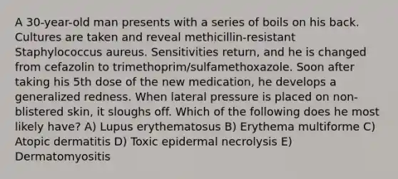 A 30-year-old man presents with a series of boils on his back. Cultures are taken and reveal methicillin-resistant Staphylococcus aureus. Sensitivities return, and he is changed from cefazolin to trimethoprim/sulfamethoxazole. Soon after taking his 5th dose of the new medication, he develops a generalized redness. When lateral pressure is placed on non-blistered skin, it sloughs off. Which of the following does he most likely have? A) Lupus erythematosus B) Erythema multiforme C) Atopic dermatitis D) Toxic epidermal necrolysis E) Dermatomyositis