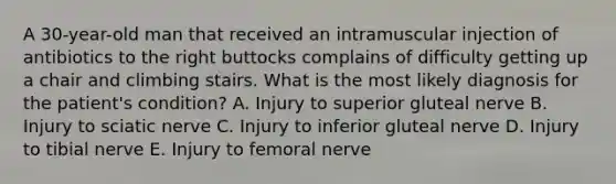 A 30-year-old man that received an intramuscular injection of antibiotics to the right buttocks complains of difficulty getting up a chair and climbing stairs. What is the most likely diagnosis for the patient's condition? A. Injury to superior gluteal nerve B. Injury to sciatic nerve C. Injury to inferior gluteal nerve D. Injury to tibial nerve E. Injury to femoral nerve