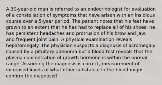 A 30-year-old man is referred to an endocrinologist for evaluation of a constellation of symptoms that have arisen with an insidious course over a 5-year period. The patient notes that his feet have grown to an extent that he has had to replace all of his shoes; he has persistent headaches and protrusion of his brow and jaw, and frequent joint pain. A physical examination reveals hepatomegaly. The physician suspects a diagnosis of acromegaly caused by a pituitary adenoma but a blood test reveals that the plasma concentration of growth hormone is within the normal range. Assuming the diagnosis is correct, measurement of increased levels of what other substance in the blood might confirm the diagnosis?